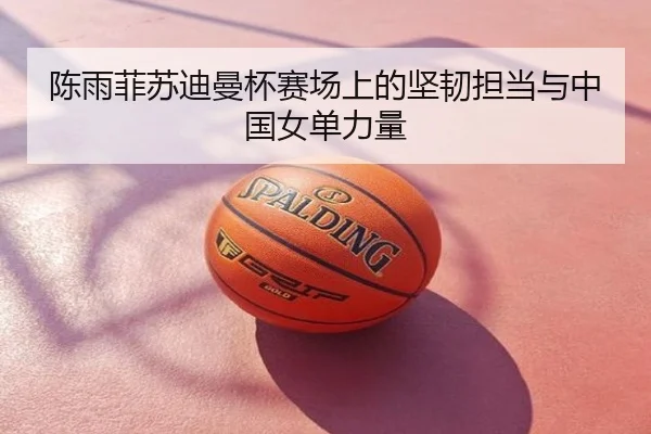 陈雨菲苏迪曼杯赛场上的坚韧担当与中国女单力量