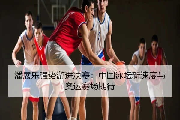 潘展乐强势游进决赛：中国泳坛新速度与奥运赛场期待