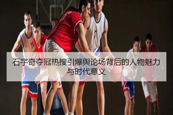 石宇奇夺冠热搜引爆舆论场背后的人物魅力与时代意义