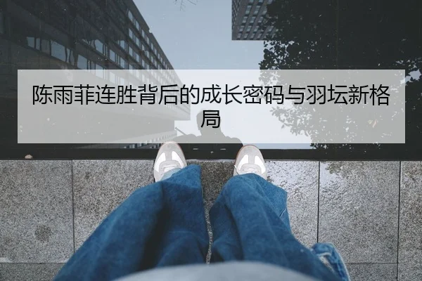 陈雨菲连胜背后的成长密码与羽坛新格局