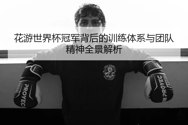 花游世界杯冠军背后的训练体系与团队精神全景解析
