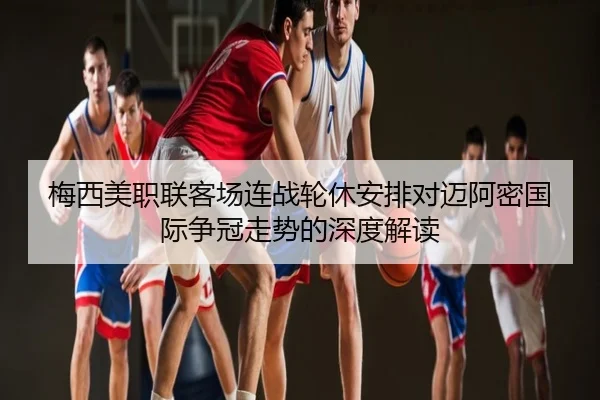 梅西美职联客场连战轮休安排对迈阿密国际争冠走势的深度解读