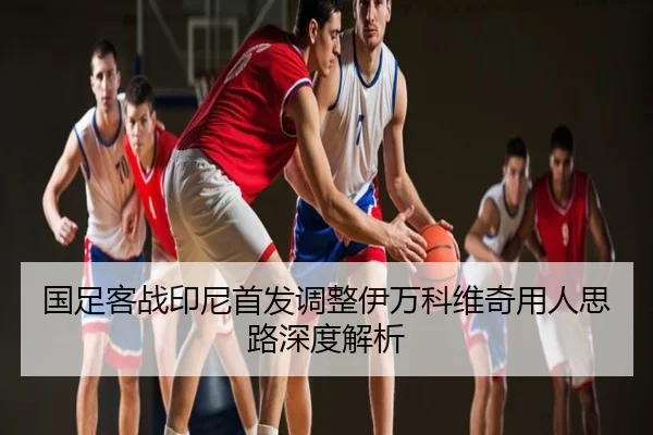 国足客战印尼首发调整伊万科维奇用人思路深度解析